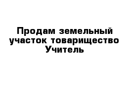 Продам земельный участок товарищество Учитель